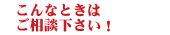 こんなときはご相談ください！